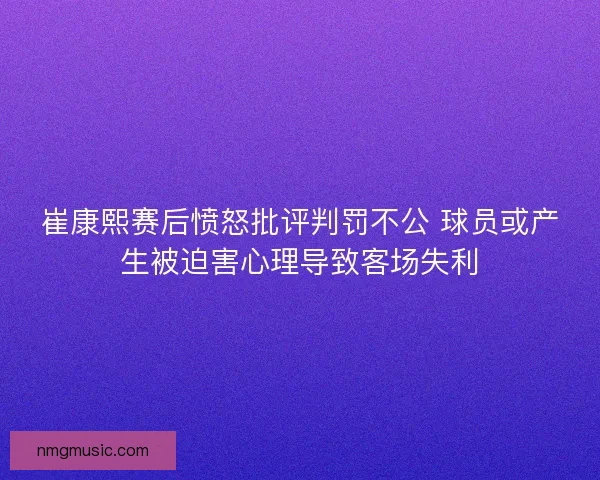 崔康熙赛后愤怒批评判罚不公 球员或产生被迫害心理导致客场失利