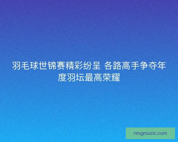 羽毛球世锦赛精彩纷呈 各路高手争夺年度羽坛最高荣耀