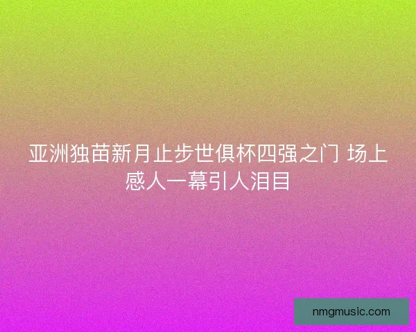 亚洲独苗新月止步世俱杯四强之门 场上感人一幕引人泪目 亚洲独苗新月止步世俱杯四强之门 场上感人一幕引人泪目