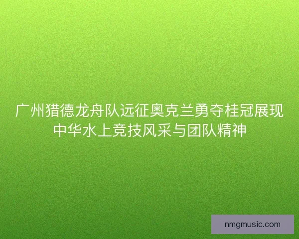 广州猎德龙舟队远征奥克兰勇夺桂冠展现中华水上竞技风采与团队精神