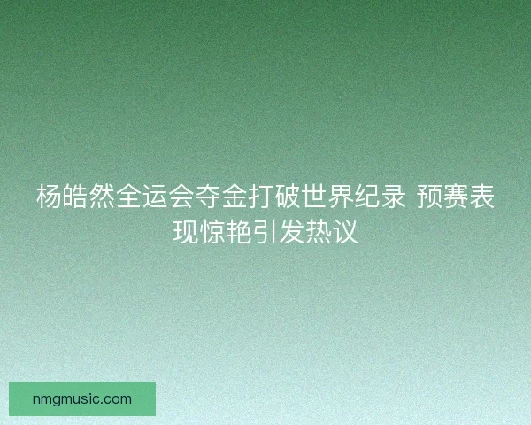 杨皓然全运会夺金打破世界纪录 预赛表现惊艳引发热议