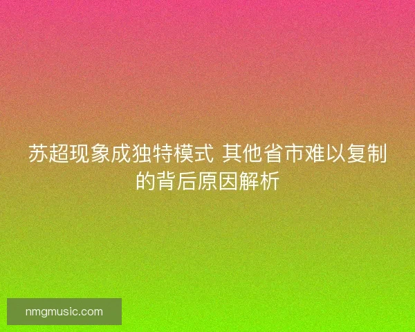 苏超现象成独特模式 其他省市难以复制的背后原因解析 苏超现象成独特模式 其他省市难以复制的背后原因解析
