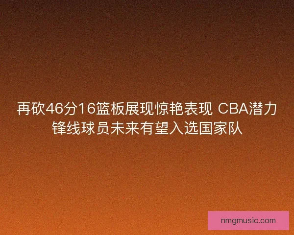 再砍46分16篮板展现惊艳表现 CBA潜力锋线球员未来有望入选国家队