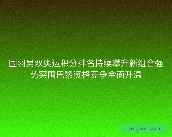 国羽男双奥运积分排名持续攀升新组合强势突围巴黎资格竞争全面升温