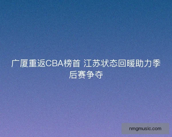 广厦重返CBA榜首 江苏状态回暖助力季后赛争夺
