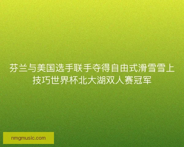 芬兰与美国选手联手夺得自由式滑雪雪上技巧世界杯北大湖双人赛冠军