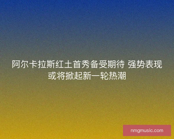 阿尔卡拉斯红土首秀备受期待 强势表现或将掀起新一轮热潮