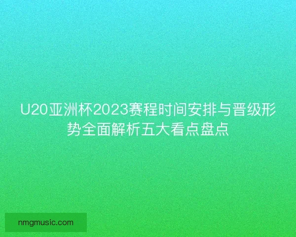U20亚洲杯2023赛程时间安排与晋级形势全面解析五大看点盘点