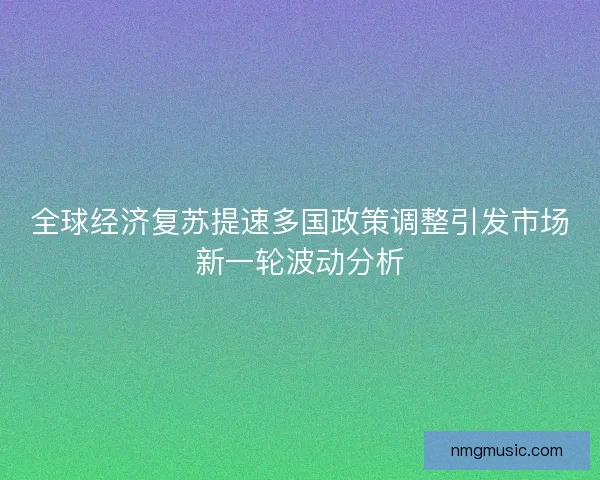 全球经济复苏提速多国政策调整引发市场新一轮波动分析