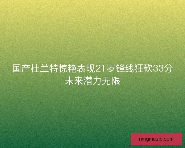国产杜兰特惊艳表现21岁锋线狂砍33分未来潜力无限