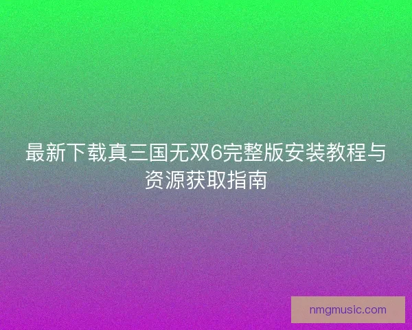 最新下载真三国无双6完整版安装教程与资源获取指南