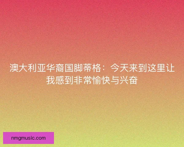 澳大利亚华裔国脚蒂格：今天来到这里让我感到非常愉快与兴奋