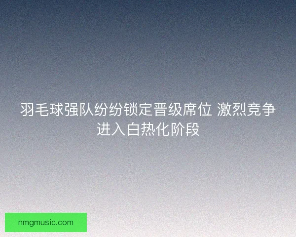 羽毛球强队纷纷锁定晋级席位 激烈竞争进入白热化阶段