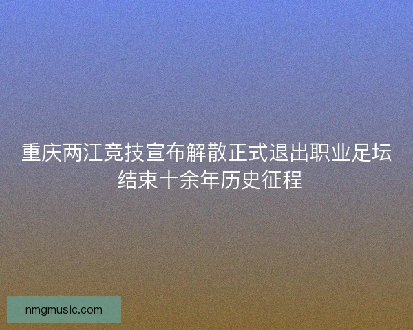 重庆两江竞技宣布解散正式退出职业足坛 结束十余年历史征程