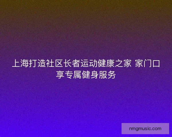 上海打造社区长者运动健康之家 家门口享专属健身服务