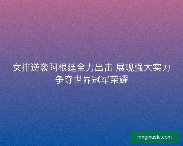 女排逆袭阿根廷全力出击 展现强大实力争夺世界冠军荣耀 女排逆袭阿根廷全力出击 展现强大实力争夺世界冠军荣耀